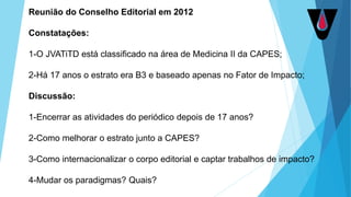 Reunião do Conselho Editorial em 2012
Constatações:
1-O JVATiTD está classificado na área de Medicina II da CAPES;
2-Há 17 anos o estrato era B3 e baseado apenas no Fator de Impacto;
Discussão:
1-Encerrar as atividades do periódico depois de 17 anos?
2-Como melhorar o estrato junto a CAPES?
3-Como internacionalizar o corpo editorial e captar trabalhos de impacto?
4-Mudar os paradigmas? Quais?
 