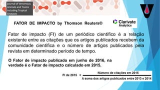 Fator de impacto (FI) de um periódico científico é a relação
existente entre as citações que os artigos publicados recebem da
comunidade científica e o número de artigos publicados pela
revista em determinado período de tempo.
O Fator de impacto publicado em junho de 2016, na
verdade é o Fator de impacto calculado em 2015.
FATOR DE IMPACTO by Thomson Reuters®
 