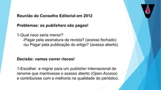 Reunião do Conselho Editorial em 2012
Problemas: os publishers são pagos!
1-Qual risco seria menor?
-Pagar pela assinatura da revista? (acesso fechado)
-ou Pagar pela publicação do artigo? (acesso aberto)
Decisão: vamos correr riscos!
1-Escolher e migrar para um publisher internacional de
renome que mantivesse o acesso aberto (Open Access)
e contribuísse com a melhoria na qualidade do periódico.
 