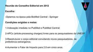 Reunião do Conselho Editorial em 2012
Escolha:
-Optamos na época pela BioMed Central - Springer
Condições exigidas e metas:
1-Indexação imediata no PubMed e PubMed Central;
2-APCs (article-processing charges) livres para os pesquisadores da UNESP
3-Reestruturar o corpo editorial convidando novos pesquisadores, de
preferência estrangeiros;
4-Aumentar o Fator de Impacto para 2.0 em cinco anos.
 