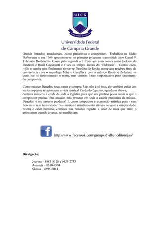 Grande Benedito amadureceu, como pandeirista e compositor. Trabalhou na Rádio
Borborema e em 1966 apresentou-se no primeiro programa transmitido pelo Canal 9,
Televisão Borborema. Casou pela segunda vez. Conviveu com nomes como Jackson do
Pandeiro e Rosil Cavalcanti e viveu os tempos áureos do “Eldorado”. Cantou coco,
rojão e samba para finalmente tornar-se Benedito do Rojão, nome que recebeu fruto da
convivência com o sociólogo Márcio Caniello e com o músico Romério Zeferino, os
quais não só determinaram o nome, mas também foram responsáveis pelo nascimento
do compositor.
Como músico Benedito toca, canta e compõe. Mas não é só isso, ele também cuida dos
vários aspectos relacionados a vida musical. Cuida do figurino, agenda os shows,
contrata músicos e cuida de toda a logística para que seu público possa ouvir o que o
compositor produz. Sua atuação está presente em toda a cadeia produtiva da música.
Benedito é seu próprio produtor! E como compositor é expressão artística pura - sem
floreios e sem tecnicidade. Sua música é o instrumento através do qual a simplicidade,
beleza e calor humano, contidos nas noitadas regadas a coco de roda que tanto o
embalaram quando criança, se manifestam.
http://www.facebook.com/groups/dvdbeneditorojao/
Divulgação:
Joaresa – 8883-8128 e 9654-2733
Amanda – 8610-9594
Sâmua – 8895-3014
 
