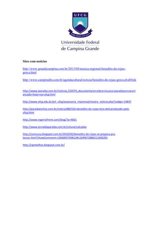 Sites com notícias
http://www.grandecampina.com.br/2013/04/musica-regional-benedito-do-rojao-
grava.html
http://www.campinafm.com.br/agendacultural/noticia/benedito-do-rojao-grava-dvd#link
http://www.iparaiba.com.br/noticias,232079,,documentario+sobre+musico+paraibano+sera+l
ancado+hoje+na+ufcg.html
http://www.ufcg.edu.br/prt_ufcg/assessoria_imprensa/mostra_noticia.php?codigo=14837
http://paraibaonline.com.br/noticia/882526-benedito-do-rojao-tera-dvd-produzido-pela-
ufcg.html
http://www.rogeriofreire.com/blog/?p=4601
http://www.jornaldaparaiba.com.br/coluna/calcadao
http://comcuca.blogspot.com.br/2010/02/benedito-do-rojao-se-prepara-pra-
lancar.html?showComment=1366895769812#c1649672886211606265
http://cgretalhos.blogspot.com.br/
 