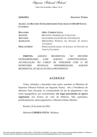 Ementa e Acórdão 
Supremo Tribunal Federal 
Inteiro Teor do Acórdão - Página 1 de 10 
24/06/2014 SEGUNDA TURMA 
AG.REG. NO RECURSO EXTRAORDINÁRIO COM AGRAVO 810.449 SANTA 
CATARINA 
RELATORA :MIN. CÁRMEN LÚCIA 
AGTE.(S) :BENEDITO THERÉZIO DE CARVALHO 
ADV.(A/S) :GUILHERME JANNIS BLASI E OUTRO(A/S) 
AGDO.(A/S) :MINISTÉRIO PÚBLICO DO ESTADO DE SANTA 
CATARINA 
PROC.(A/S)(ES) :PROCURADOR-GERAL DE JUSTIÇA DO ESTADO DE 
SANTA CATARINA 
EMENTA: AGRAVO REGIMENTAL NO RECURSO 
EXTRAORDINÁRIO COM AGRAVO. CONSTITUCIONAL. 
ACUMULAÇÃO DO CARGO DE VEREADOR COM O DE 
SECRETÁRIO ESTADUAL. IMPOSSIBILIDADE. AGRAVO 
REGIMENTAL AO QUAL SE NEGA PROVIMENTO. 
A C Ó R D Ã O 
Vistos, relatados e discutidos estes autos, acordam os Ministros do 
Supremo Tribunal Federal, em Segunda Turma, sob a Presidência do 
Ministro Teori Zavascki, na conformidade da ata de julgamento e das 
notas taquigráficas, por unanimidade, em negar provimento ao agravo 
regimental, nos termos do voto da Relatora. Não participou, 
justificadamente, deste julgamento, o Ministro Gilmar Mendes. 
Brasília, 24 de junho de 2014. 
Ministra CÁRMEN LÚCIA - Relatora 
Documento assinado digitalmente conforme MP n° 2.200-2/2001 de 24/08/2001, que institui a Infraestrutura de Chaves Públicas Brasileira - ICP-Brasil. O 
documento pode ser acessado no endereço eletrônico http://www.stf.jus.br/portal/autenticacao/ sob o número 6432144. 
 