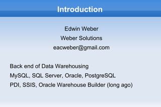 Introduction

                    Edwin Weber
                   Weber Solutions
                eacweber@gmail.com


Back end of Data Warehousing
MySQL, SQL Server, Oracle, PostgreSQL
PDI, SSIS, Oracle Warehouse Builder (long ago)
 