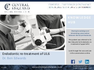 ©	2016 www.centralenglandreferrals.co.uk
KNOWLEDGE	
HUB	
Endodontic	re-treatment	of	UL6	
Dr.	Ben	Edwards
Sharing	knowledge	and	
stimulating	conversation	
between	dental	professionals.	
This	patient	was	referred	to	Dr.	
Ben	Edwards	for	Endodontic	re-
treatment	of	upper	left	6	
Look	through	the	case	and	join	
in	the	conversations	online.
Endodontic	Case	Study	
Dr	Ben	Edwards	August	2016
 