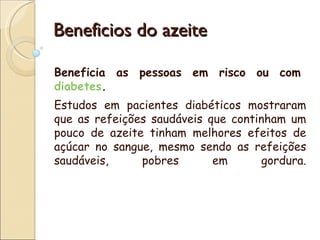 Beneficios do azeite

Beneficia as pessoas em risco ou com 
diabetes.
Estudos em pacientes diabéticos mostraram
que as refeições saudáveis ​que continham um
pouco de azeite tinham melhores efeitos de
açúcar no sangue, mesmo sendo as refeições
saudáveis,     pobres        em       gordura.
 