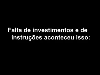 Falta de investimentos e de instruções aconteceu isso: 