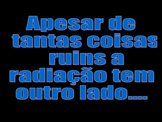 Apesar de tantas coisas ruins a  radiação tem  outro lado.... 