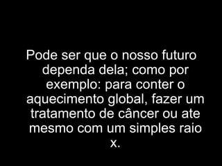 Pode ser que o nosso futuro dependa dela; como por exemplo: para conter o aquecimento global, fazer um tratamento de câncer ou ate mesmo com um simples raio x. 