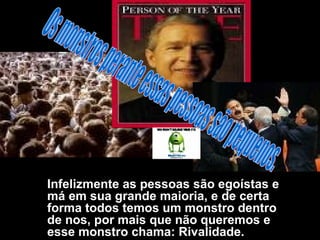 Infelizmente as pessoas são egoístas e má em sua grande maioria, e de certa forma todos temos um monstro dentro de nos, por mais que não queremos e esse monstro chama: Rivalidade.  Os monstros perante essas pessoas são pequenos. 