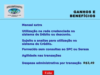 GANHOS E BENEFÍCIOS Sujeito a analise para utilização no sistema de Crédito. Mensal extra Fornecido sem consultas ao SPC ou Serasa Agilidade nas transações Utilização na rede credenciada no sistema de Débito ou desconto.   Despesa administrativa por transação  R$3,49 Volta 