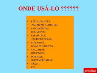 ONDE USÁ-LO ?????? RESTAURANTES, PADARIAS, AÇOUGUES  LANCHONETES, DELIVERYS, FARMÁCIAS, FLORICULTURAS,  LIVRARIAS,  LOJAS DE: ROUPAS,  CALÇADOS, PRESENTES,  DISK-GÁS,  SUPERMERCADOS,  TÁXIS , ETC.... próximo 