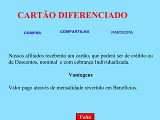 CARTÃO DIFERENCIADO Volta COMPRA  COMPARTILHA PARTICIPA Nossos afiliados receberão um cartão, que poderá ser de crédito ou de Descontos, nominal  e com cobrança Individualizada. Vantagens Valor pago através de mensalidade revertido em Benefícios. 