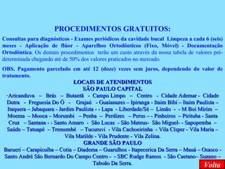 PROCEDIMENTOS GRATUITOS: Consultas para diagnósticos - Exames periódicos da cavidade bucal  Limpeza a cada 6 (seis) meses - Aplicação de flúor - Aparelhos Ortodônticos (Fixo, Móvel) - Documentação Ortodôntica . Os demais procedimentos  terão um custo através da nossa tabela de valores pré-determinada chegando até de 50% dos valores praticados no mercado. OBS. Pagamento parcelado em até 12 (doze) vezes sem juros, dependendo do valor de tratamento .   LOCAIS DE ATENDIMENTOS SÃO PAULO CAPITAL Aricanduva  –  Brás  –  Butantã  -  Campo Limpo  –  Centro  -  Cidade Ademar -  Cidade Dutra  -  Freguesia Do Ó  -  Grajaú  - Guaianazes – Ipiranga - Itaim Bibi – Itaim Paulista – Itaquera – Jabaquara - Jardim Paulista - - Lapa  - Liberdade/Sé –  Limão  -  - M Boi Mirim  – Moema  – Mooca – Morumbi  – Penha  –  Perdizes  – Perus – - Pinheiros  – Pirituba - Santa Cruz  – Santana - - Santo Amaro  -  São Lucas  - São Mateus-  São Miguel- - Sapopemba  – Saúde – Tatuapé  – Tremembé  – Tucuruvi  - Vila Cachoeirinha  - Vila Císper - Vila Maria – Vila Matilde - Vila Prudente - Vila Zelina. GRANDE SÃO PAULO Barueri – Carapicuíba – Cotia – Diadema – Guarulhos - Itapecerica Da Serra – Mauá – Osasco - Santo André São Bernardo Do Campo Centro -  - SBC Rudge Ramos  - São Caetano– Suzano – Taboão Da Serra. Volta 