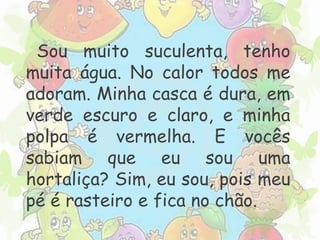 Sou muito suculenta, tenho 
muita água. No calor todos me 
adoram. Minha casca é dura, em 
verde escuro e claro, e minha 
polpa é vermelha. E vocês 
sabiam que eu sou uma 
hortaliça? Sim, eu sou, pois meu 
pé é rasteiro e fica no chão. 
 