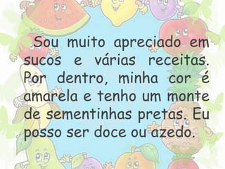 Sou muito apreciado em 
sucos e várias receitas. 
Por dentro, minha cor é 
amarela e tenho um monte 
de sementinhas pretas. Eu 
posso ser doce ou azedo. 
 