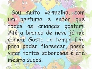 Sou muito vermelha, com 
um perfume e sabor que 
todas as crianças gostam. 
Até a branca de neve já me 
comeu. Gosto do tempo frio 
para poder florescer, posso 
virar tortas saborosas e até 
mesmo sucos. 
 