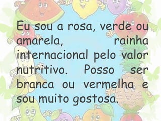 Eu sou a rosa, verde ou 
amarela, rainha 
internacional pelo valor 
nutritivo. Posso ser 
branca ou vermelha e 
sou muito gostosa. 
 