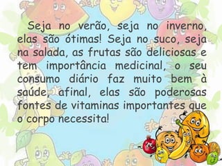 Seja no verão, seja no inverno, 
elas são ótimas! Seja no suco, seja 
na salada, as frutas são deliciosas e 
tem importância medicinal, o seu 
consumo diário faz muito bem à 
saúde, afinal, elas são poderosas 
fontes de vitaminas importantes que 
o corpo necessita! 
 