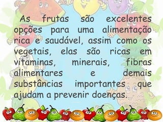 As frutas são excelentes 
opções para uma alimentação 
rica e saudável, assim como os 
vegetais, elas são ricas em 
vitaminas, minerais, fibras 
alimentares e demais 
substâncias importantes que 
ajudam a prevenir doenças. 
 
