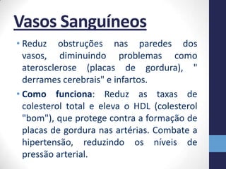 Vasos Sanguíneos
• Reduz obstruções nas paredes dos
  vasos, diminuindo problemas como
  aterosclerose (placas de gordura), "
  derrames cerebrais" e infartos.
• Como funciona: Reduz as taxas de
  colesterol total e eleva o HDL (colesterol
  "bom"), que protege contra a formação de
  placas de gordura nas artérias. Combate a
  hipertensão, reduzindo os níveis de
  pressão arterial.
 