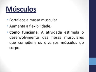 Músculos
• Fortalece a massa muscular.
• Aumenta a flexibilidade.
• Como funciona: A atividade estimula o
  desenvolvimento das fibras musculares
  que compõem os diversos músculos do
  corpo.
 
