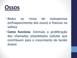 Ossos
• Reduz os riscos de osteoporose
  (enfraquecimento dos ossos) e fraturas na
  velhice
• Como funciona: Estimula a proliferação
  dos chamados osteoblastos (células que
  contribuem para o crescimento do tecido
  ósseo)
 