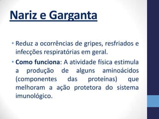 Nariz e Garganta
• Reduz a ocorrências de gripes, resfriados e
  infecções respiratórias em geral.
• Como funciona: A atividade física estimula
  a produção de alguns aminoácidos
  (componentes das          proteínas)   que
  melhoram a ação protetora do sistema
  imunológico.
 