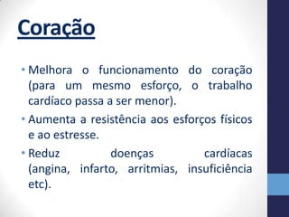 Coração
• Melhora o funcionamento do coração
  (para um mesmo esforço, o trabalho
  cardíaco passa a ser menor).
• Aumenta a resistência aos esforços físicos
  e ao estresse.
• Reduz           doenças         cardíacas
  (angina, infarto, arritmias, insuficiência
  etc).
 