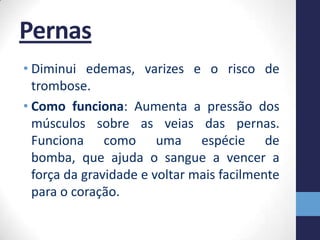 Pernas
• Diminui edemas, varizes e o risco de
  trombose.
• Como funciona: Aumenta a pressão dos
  músculos sobre as veias das pernas.
  Funciona como uma espécie de
  bomba, que ajuda o sangue a vencer a
  força da gravidade e voltar mais facilmente
  para o coração.
 