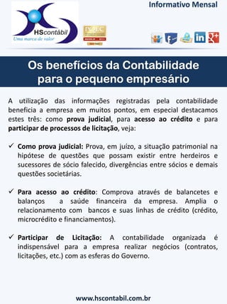 Informativo Mensal
A utilização das informações registradas pela contabilidade
beneficia a empresa em muitos pontos, em especial destacamos
estes três: como prova judicial, para acesso ao crédito e para
participar de processos de licitação, veja:
 Como prova judicial: Prova, em juízo, a situação patrimonial na
hipótese de questões que possam existir entre herdeiros e
sucessores de sócio falecido, divergências entre sócios e demais
questões societárias.
 Para acesso ao crédito: Comprova através de balancetes e
balanços a saúde financeira da empresa. Amplia o
relacionamento com bancos e suas linhas de crédito (crédito,
microcrédito e financiamentos).
 Participar de Licitação: A contabilidade organizada é
indispensável para a empresa realizar negócios (contratos,
licitações, etc.) com as esferas do Governo.
www.hscontabil.com.br
 