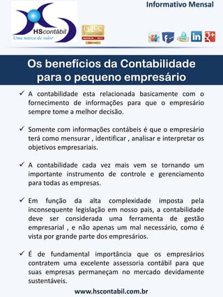  A contabilidade esta relacionada basicamente com o
fornecimento de informações para que o empresário
sempre tome a melhor decisão.
 Somente com informações contábeis é que o empresário
terá como mensurar , identificar , analisar e interpretar os
objetivos empresariais.
 A contabilidade cada vez mais vem se tornando um
importante instrumento de controle e gerenciamento
para todas as empresas.
 Em função da alta complexidade imposta pela
inconsequente legislação em nosso pais, a contabilidade
deve ser considerada uma ferramenta de gestão
empresarial , e não apenas um mal necessário, como é
vista por grande parte dos empresários.
 É de fundamental importância que os empresários
contratem uma excelente assessoria contábil para que
suas empresas permaneçam no mercado devidamente
sustentáveis.
www.hscontabil.com.br
Informativo Mensal
 