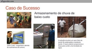 efagundes.com
Caso de Sucesso
Armazenamento de chuva de
baixo custo
Joern Lutat – engenheiro alemão
de submarinos de turismo.
A solução envolve um saco feito de
tecido de polipropileno resistente
tecido. O saco exterior proporciona a
força para conter uma tonelada de
água.
 