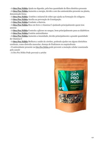 4/4
- A Oro Pro Nóbis Ajuda na digestão, pela boa quantidade de fibra dietética presente
- A Oro Pro Nóbis Aumenta a energia, devido a um dos aminoácidos presente na planta,
denominado lisina
- A Oro Pro Nóbis Contém o mineral de cobre que ajuda na formação do colágeno.
- A Oro Pro Nóbis Auxilia na prevenção de Constipação.
- A Oro Pro Nóbis Combate a diarreia.
- A Oro Pro Nóbis Rica em ferro e vitamina C ajudando principalmente quem tem
anemia
- A Oro Pro Nóbis Controla a glicose no sangue, bom principalmente para os diabéticos
- A Oro Pro Nóbis Contém antioxidantes
- A Oro Pro Nóbis Aumenta a imunidade, devido principalmente a grande quantidade
de vitamina C
- A Oro Pro Nóbis Melhora a saúde do cérebro, podendo ajudar em alguns distúrbios
cerebrais, como distrofia muscular, doença de Parkinson ou esquizofrenia
- O antioxidante presente na Oro Pro Nóbis pode prevenir a mutação celular ocasionada
pelo cancêr
- A Oro Pro Nóbis Pode prevenir a artrite
 