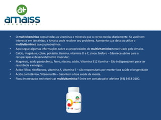 •   O multivitamínico possui todas as vitaminas e minerais que o corpo precisa diariamente. Se você tem
    interesse em terceirizar, a Amaiss pode resolver seu problema. Apresente sua ideia ou utilize o
    multivitamínico que já produzimos.
•   Aqui segue algumas informações sobre as propriedades do multivitamínico terceirizado pela Amaiss.
•   Calcio, magnésio, cobre, potássio, tiamina, vitamina D e C, zinco, fósforo – São necessários para a
    recuperação e desenvolvimento muscular;
•   Magnésio, acido pantotênico, ferro, niacina, sódio, Vitamina B12 tiamina – São indispensáveis para ter
    resistência e energia;
•   Ácido fólico, riboflavona, vitamina A, vitamina E – são responsáveis por manter boa saúde e longevidade
•   Ácido pantotênico, Vitamina B6 – Garantem a boa saúde da mente.
•   Ficou interessado em terceirizar multivitamínico? Entre em contato pelo telefone (49) 3433-0100.
 