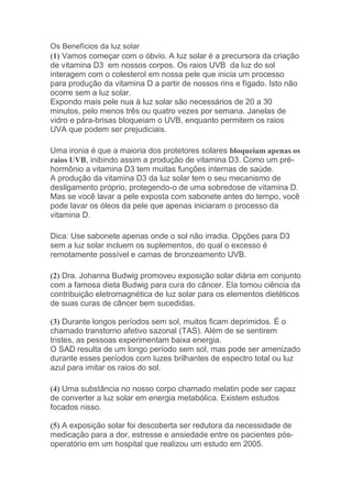 Os Benefícios da luz solar
(1) Vamos começar com o óbvio. A luz solar é a precursora da criação
de vitamina D3 em nossos corpos. Os raios UVB da luz do sol
interagem com o colesterol em nossa pele que inicia um processo
para produção da vitamina D a partir de nossos rins e fígado. Isto não
ocorre sem a luz solar.
Expondo mais pele nua à luz solar são necessários de 20 a 30
minutos, pelo menos três ou quatro vezes por semana. Janelas de
vidro e pára-brisas bloqueiam o UVB, enquanto permitem os raios
UVA que podem ser prejudiciais.
Uma ironia é que a maioria dos protetores solares bloqueiam apenas os
raios UVB, inibindo assim a produção de vitamina D3. Como um pré-
hormônio a vitamina D3 tem muitas funções internas de saúde.
A produção da vitamina D3 da luz solar tem o seu mecanismo de
desligamento próprio, protegendo-o de uma sobredose de vitamina D.
Mas se você lavar a pele exposta com sabonete antes do tempo, você
pode lavar os óleos da pele que apenas iniciaram o processo da
vitamina D.
Dica: Use sabonete apenas onde o sol não irradia. Opções para D3
sem a luz solar incluem os suplementos, do qual o excesso é
remotamente possível e camas de bronzeamento UVB.
(2) Dra. Johanna Budwig promoveu exposição solar diária em conjunto
com a famosa dieta Budwig para cura do câncer. Ela tomou ciência da
contribuição eletromagnética de luz solar para os elementos dietéticos
de suas curas de câncer bem sucedidas.
(3) Durante longos períodos sem sol, muitos ficam deprimidos. É o
chamado transtorno afetivo sazonal (TAS). Além de se sentirem
tristes, as pessoas experimentam baixa energia.
O SAD resulta de um longo período sem sol, mas pode ser amenizado
durante esses períodos com luzes brilhantes de espectro total ou luz
azul para imitar os raios do sol.
(4) Uma substância no nosso corpo chamado melatin pode ser capaz
de converter a luz solar em energia metabólica. Existem estudos
focados nisso.
(5) A exposição solar foi descoberta ser redutora da necessidade de
medicação para a dor, estresse e ansiedade entre os pacientes pós-
operatório em um hospital que realizou um estudo em 2005.
 
