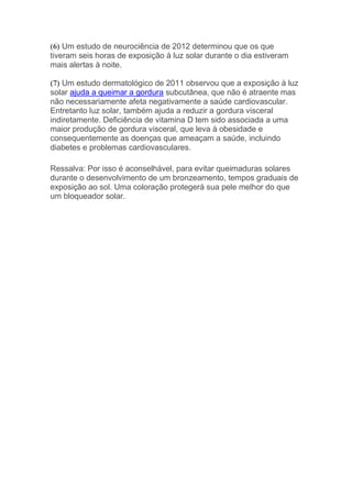 (6) Um estudo de neurociência de 2012 determinou que os que
tiveram seis horas de exposição à luz solar durante o dia estiveram
mais alertas à noite.
(7) Um estudo dermatológico de 2011 observou que a exposição à luz
solar ajuda a queimar a gordura subcutânea, que não é atraente mas
não necessariamente afeta negativamente a saúde cardiovascular.
Entretanto luz solar, também ajuda a reduzir a gordura visceral
indiretamente. Deficiência de vitamina D tem sido associada a uma
maior produção de gordura visceral, que leva à obesidade e
consequentemente as doenças que ameaçam a saúde, incluindo
diabetes e problemas cardiovasculares.
Ressalva: Por isso é aconselhável, para evitar queimaduras solares
durante o desenvolvimento de um bronzeamento, tempos graduais de
exposição ao sol. Uma coloração protegerá sua pele melhor do que
um bloqueador solar.
 