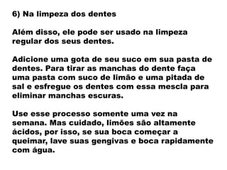 6) Na limpeza dos dentes
Além disso, ele pode ser usado na limpeza
regular dos seus dentes.
Adicione uma gota de seu suco em sua pasta de
dentes. Para tirar as manchas do dente faça
uma pasta com suco de limão e uma pitada de
sal e esfregue os dentes com essa mescla para
eliminar manchas escuras.
Use esse processo somente uma vez na
semana. Mas cuidado, limões são altamente
ácidos, por isso, se sua boca começar a
queimar, lave suas gengivas e boca rapidamente
com água.
 