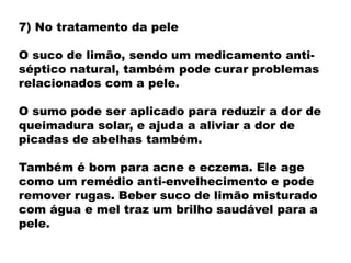 7) No tratamento da pele
O suco de limão, sendo um medicamento anti-
séptico natural, também pode curar problemas
relacionados com a pele.
O sumo pode ser aplicado para reduzir a dor de
queimadura solar, e ajuda a aliviar a dor de
picadas de abelhas também.
Também é bom para acne e eczema. Ele age
como um remédio anti-envelhecimento e pode
remover rugas. Beber suco de limão misturado
com água e mel traz um brilho saudável para a
pele.
 