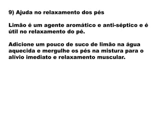 9) Ajuda no relaxamento dos pés
Limão é um agente aromático e anti-séptico e é
útil no relaxamento do pé.
Adicione um pouco de suco de limão na água
aquecida e mergulhe os pés na mistura para o
alívio imediato e relaxamento muscular.
 