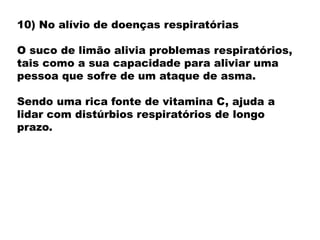 10) No alívio de doenças respiratórias
O suco de limão alivia problemas respiratórios,
tais como a sua capacidade para aliviar uma
pessoa que sofre de um ataque de asma.
Sendo uma rica fonte de vitamina C, ajuda a
lidar com distúrbios respiratórios de longo
prazo.
 
