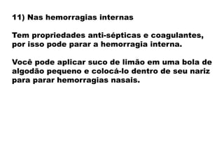 11) Nas hemorragias internas
Tem propriedades anti-sépticas e coagulantes,
por isso pode parar a hemorragia interna.
Você pode aplicar suco de limão em uma bola de
algodão pequeno e colocá-lo dentro de seu nariz
para parar hemorragias nasais.
 