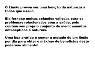 O Limão provou ser uma benção da natureza a
todos que usá-lo.
Ele fornece muitas soluções valiosas para os
problemas relacionados com a saúde, pois
contém seu próprio conjunto de medicamentos
anti-sépticos e naturais.
Uma boa prática é comer a metade de um limão
por dia para obter o máximo de benefícios deste
poderoso alimento!
 