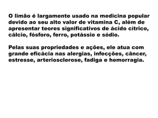 O limão é largamente usado na medicina popular
devido ao seu alto valor de vitamina C, além de
apresentar teores significativos de ácido cítrico,
cálcio, fósforo, ferro, potássio e sódio.
Pelas suas propriedades e ações, ele atua com
grande eficácia nas alergias, infecções, câncer,
estresse, arteriosclerose, fadiga e hemorragia.
 