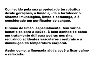 Conhecido pela sua propriedade terapêutica
desde gerações, o limão ajuda a fortalecer o
sistema imunológico, limpa o estômago, e é
considerado um purificador do sangue.
O Sumo de limão, especialmente, tem vários
benefícios para a saúde. É bem conhecido como
um tratamento útil para pedras nos rins,
reduzindo acidentes vasculares cerebrais e a
diminuição da temperatura corporal.
Assim como, a limonada ajuda você a ficar calmo
e relaxado.
 