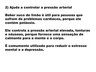 2) Ajuda a controlar a pressão arterial
Beber suco de limão é útil para pessoas que
sofrem de problemas cardíacos, porque ele
contém potássio.
Ele controla a pressão arterial elevada, tonturas
e náuseas, porque fornece uma sensação de
calmante para a mente e o corpo.
É comumente utilizada para reduzir o estresse
mental e a depressão.
 