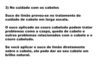 3) No cuidado com os cabelos
Suco de limão provou-se no tratamento do
cuidado de cabelo em larga escala.
O suco aplicado ao couro cabeludo podem tratar
problemas como a caspa, queda de cabelo e
outros problemas relacionados com o cabelo e o
couro cabeludo.
Se você aplicar o suco de limão diretamente
sobre o cabelo, ele pode dar ao seu cabelo um
brilho natural.
 