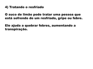 4) Tratando o resfriado
O suco de limão pode tratar uma pessoa que
está sofrendo de um resfriado, gripe ou febre.
Ele ajuda a quebrar febres, aumentando a
transpiração.
 