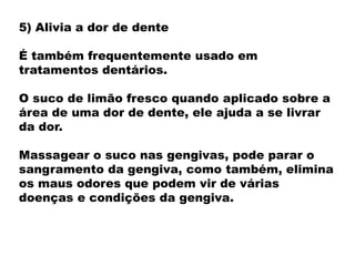 5) Alivia a dor de dente
É também frequentemente usado em
tratamentos dentários.
O suco de limão fresco quando aplicado sobre a
área de uma dor de dente, ele ajuda a se livrar
da dor.
Massagear o suco nas gengivas, pode parar o
sangramento da gengiva, como também, elimina
os maus odores que podem vir de várias
doenças e condições da gengiva.
 