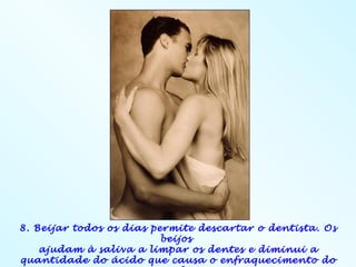 8. Beijar todos os dias permite descartar o dentista. Os
                          beijos
    ajudam à saliva a limpar os dentes e diminui a
quantidade do ácido que causa o enfraquecimento do
 